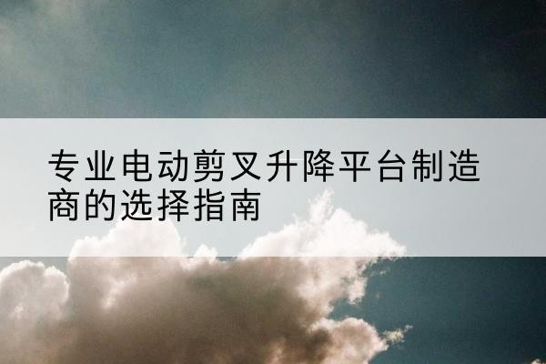 怀集电动剪叉升降平台厂家-专业电动剪叉升降平台制造商的选择指南