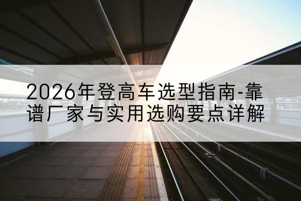 怀集登高车厂家推荐-2026年登高车选型指南-靠谱厂家与实用选购要点详解