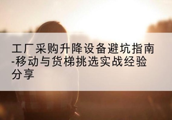 怀集移动式升降机怎么选-工厂采购升降设备避坑指南-移动与货梯挑选实战经验分享