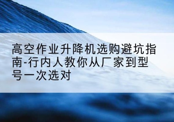 怀集升降平台厂家-高空作业升降机选购避坑指南-行内人教你从厂家到型号一次选对