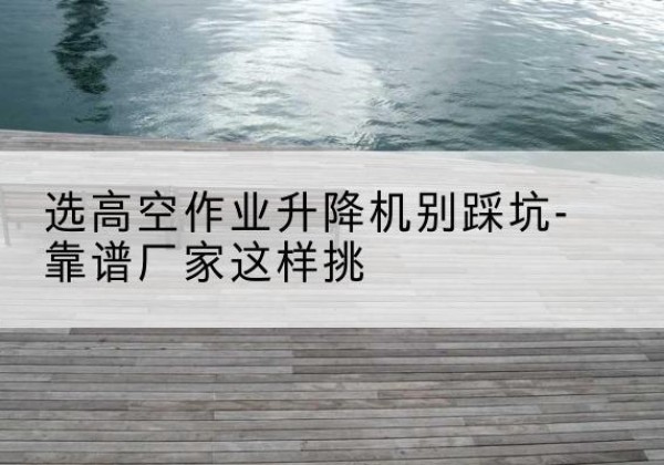 怀集剪叉式升降机厂家-选高空作业升降机别踩坑-靠谱厂家这样挑