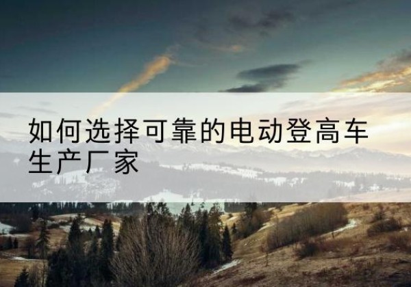 怀集电动登高车厂家-如何选择可靠的电动登高车生产厂家