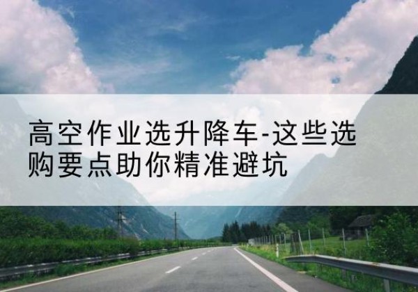 怀集升降车厂家-高空作业选升降车-这些选购要点助你*避坑