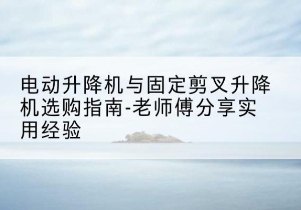 怀集电动升降机怎么选-电动升降机与固定剪叉升降机选购指南-老师傅分享实用经验