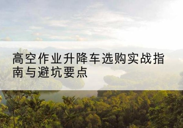 怀集升降车怎么选-高空作业升降车选购实战指南与避坑要点