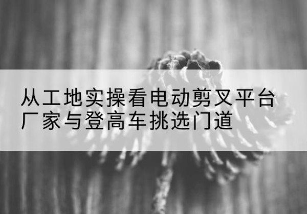 怀集电动剪叉升降平台厂家-从工地实操看电动剪叉平台厂家与登高车挑选门道